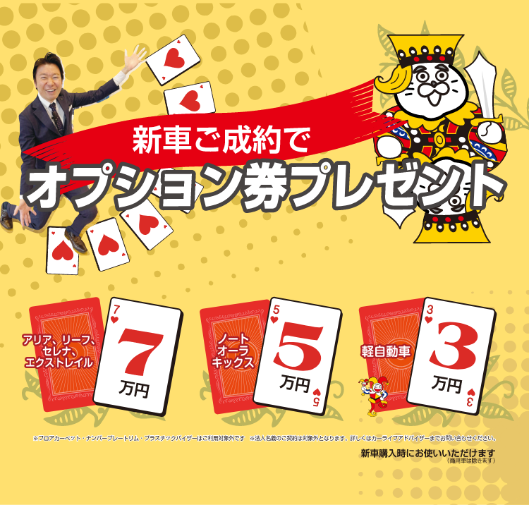 新車ご成約でオプション券プレゼント アリア、リーフ、セレナ、エクストレイル7万円 ノート、オーラ、キックス5万円 軽自動車3万円 ※フロアカーペット・ナンバープレートリム・プラスチックバイザーはご利用対象外です ※法人名義のご契約は対象外となります。詳しくはカーライフアドバイザーまでお問い合わせください。 新車購入時にお使いいただけます(商用車は除きます)